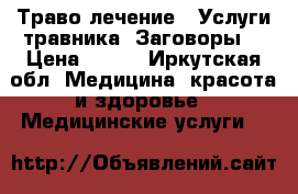  Траво лечение . Услуги травника. Заговоры. › Цена ­ 100 - Иркутская обл. Медицина, красота и здоровье » Медицинские услуги   